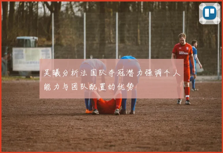 吴曦分析法国队夺冠潜力强调个人能力与团队配置的优势