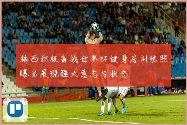 梅西积极备战世界杯健身房训练照曝光展现强大意志与状态