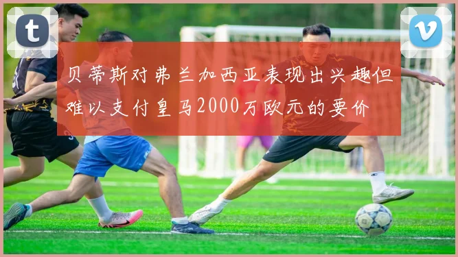 贝蒂斯对弗兰加西亚表现出兴趣但难以支付皇马2000万欧元的要价