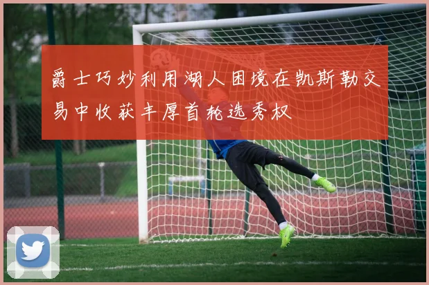 爵士巧妙利用湖人困境在凯斯勒交易中收获丰厚首轮选秀权