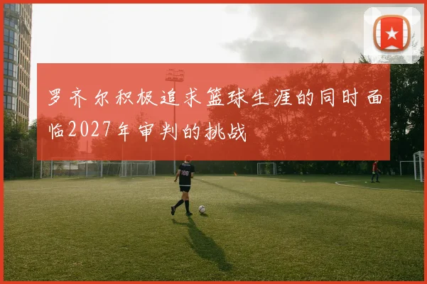 罗齐尔积极追求篮球生涯的同时面临2027年审判的挑战