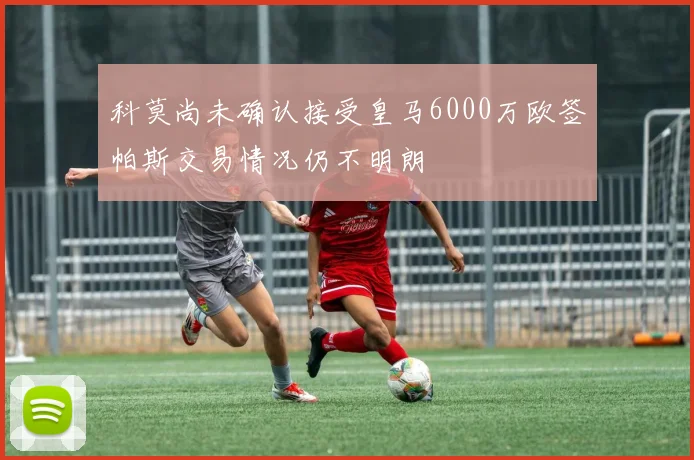 科莫尚未确认接受皇马6000万欧签帕斯交易情况仍不明朗