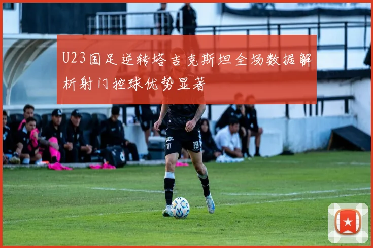 U23国足逆转塔吉克斯坦全场数据解析射门控球优势显著