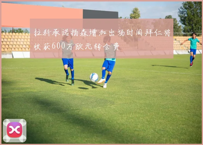 拉科承诺扬森增加出场时间拜仁将收获600万欧元转会费