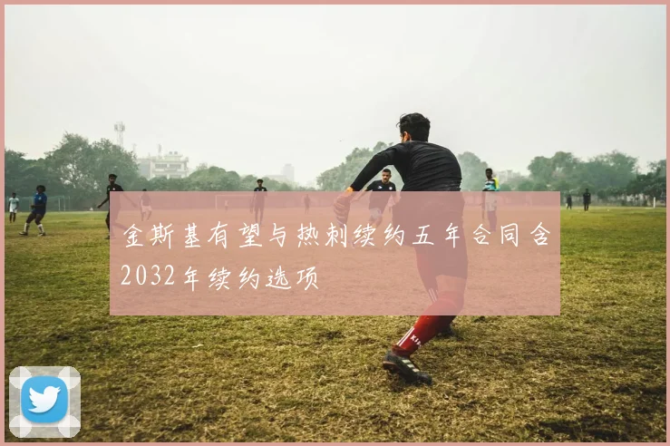 金斯基有望与热刺续约五年合同含2032年续约选项